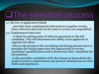 The selection process
3.1. Review of application blank
      - provides basic employment information to gather certain
      basic selection data and can be used to screen out unqualified.
3.2. Employment interview
      - is done by asking series of relevant questions to the job
      candidate. This will determine the ability of an applicant to
      organize his ideas.
      -this is critical step in the recruiting and hiring process since it
      provides the hiring supervisor the opportunity to review
      candidate’s qualifications and to determine their suitability for
      the position.
      -it also provides candidates with the chance to learn about the
      position and its requirements and present information on their
      skills and experience.
 