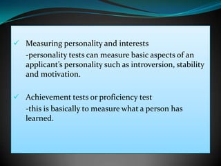  Measuring personality and interests
   -personality tests can measure basic aspects of an
   applicant’s personality such as introversion, stability
   and motivation.

 Achievement tests or proficiency test
   -this is basically to measure what a person has
   learned.
 