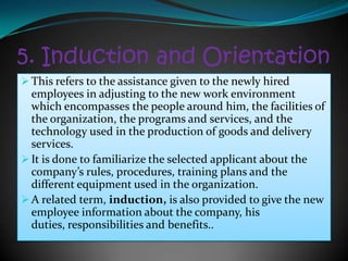 5. Induction and Orientation
 This refers to the assistance given to the newly hired
  employees in adjusting to the new work environment
  which encompasses the people around him, the facilities of
  the organization, the programs and services, and the
  technology used in the production of goods and delivery
  services.
 It is done to familiarize the selected applicant about the
  company’s rules, procedures, training plans and the
  different equipment used in the organization.
 A related term, induction, is also provided to give the new
  employee information about the company, his
  duties, responsibilities and benefits..
 