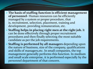  The basis of staffing function is efficient management
  of personnel- Human resources can be efficiently
  managed by a system or proper procedure, that
  is, recruitment, selection, placement, training and
  development, providing remuneration, etc.
 Staffing helps in placing right men at the right job. It
  can be done effectively through proper recruitment
  procedures and then finally selecting the most suitable
  candidate as per the job requirements.
 Staffing is performed by all managers depending upon
  the nature of business, size of the company, qualifications
  and skills of managers,etc. In small companies, the top
  management generally performs this function. In medium
  and small scale enterprise, it is performed especially by the
  personnel department of that concern.
 