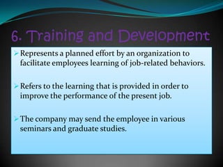 6. Training and Development
 Represents a planned effort by an organization to
  facilitate employees learning of job-related behaviors.

 Refers to the learning that is provided in order to
  improve the performance of the present job.

 The company may send the employee in various
  seminars and graduate studies.
 