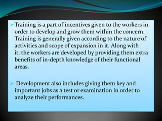  Training is a part of incentives given to the workers in
  order to develop and grow them within the concern.
  Training is generally given according to the nature of
  activities and scope of expansion in it. Along with
  it, the workers are developed by providing them extra
  benefits of in-depth knowledge of their functional
  areas.

 Development also includes giving them key and
  important jobs as a test or examination in order to
  analyze their performances.
 