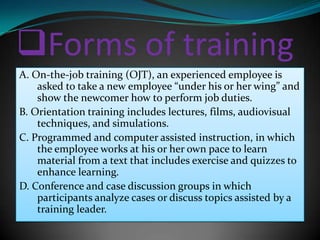 Forms of training
A. On-the-job training (OJT), an experienced employee is
    asked to take a new employee “under his or her wing” and
    show the newcomer how to perform job duties.
B. Orientation training includes lectures, films, audiovisual
    techniques, and simulations.
C. Programmed and computer assisted instruction, in which
    the employee works at his or her own pace to learn
    material from a text that includes exercise and quizzes to
    enhance learning.
D. Conference and case discussion groups in which
    participants analyze cases or discuss topics assisted by a
    training leader.
 