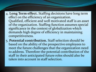 4. Long Term effect. Staffing decisions have long term
  effect on the efficiency of an organization.
  Qualified, efficient and well motivated staff is an asset
  of the organization. Staffing function assumes special
  significance in the context of globalization which
  demands high degree of efficiency in maintaining
  competitiveness.
5. Potential contribution. Staff selection should be
  based on the ability of the prospective employees to
  meet the future challenges that the organization need
  to address. Therefore the potential contribution of the
  staff in their anticipated future roles should also be
  taken into account in staff selection.
 