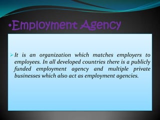 •Employment Agency

 It is an organization which matches employers to
 employees. In all developed countries there is a publicly
 funded employment agency and multiple private
 businesses which also act as employment agencies.
 