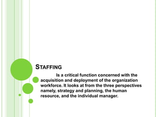 STAFFING
        Is a critical function concerned with the
 acquisition and deployment of the organization
 workforce. It looks at from the three perspectives
 namely, strategy and planning, the human
 resource, and the individual manager.
 