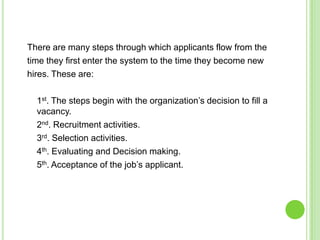 There are many steps through which applicants flow from the
time they first enter the system to the time they become new
hires. These are:

  1st. The steps begin with the organization’s decision to fill a
  vacancy.
  2nd. Recruitment activities.
  3rd. Selection activities.
  4th. Evaluating and Decision making.
  5th. Acceptance of the job’s applicant.
 