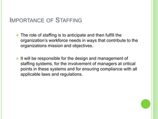 IMPORTANCE OF STAFFING

    The role of staffing is to anticipate and then fulfill the
     organization’s workforce needs in ways that contribute to the
     organizations mission and objectives.

    It will be responsible for the design and management of
     staffing systems, for the involvement of managers at critical
     points in these systems and for ensuring compliance with all
     applicable laws and regulations.
 