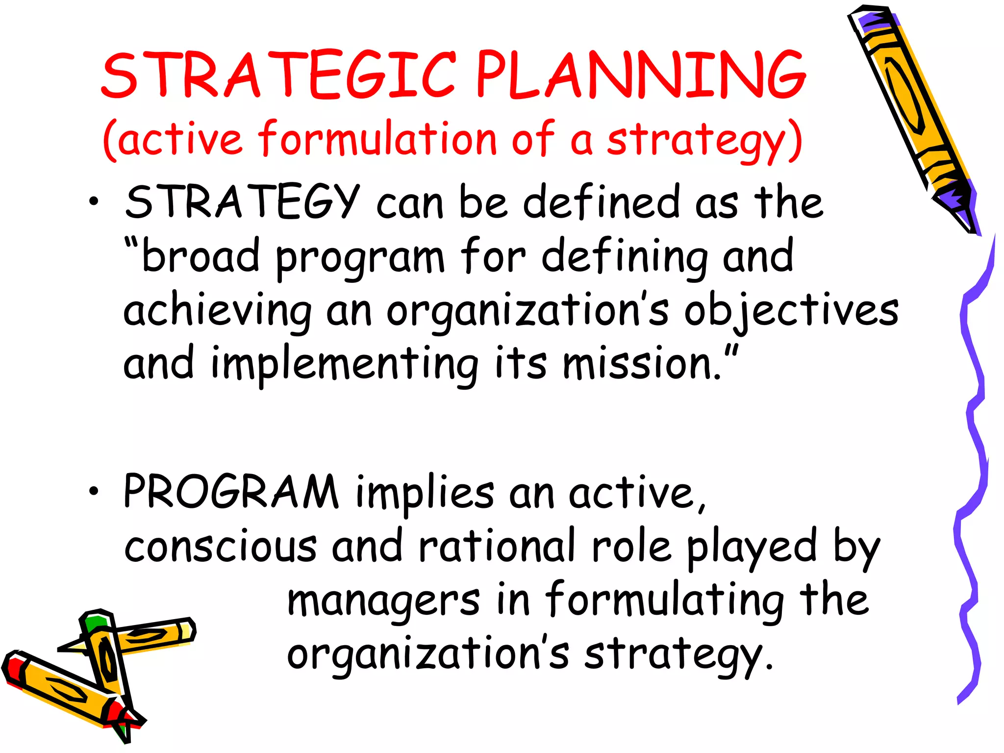 STRATEGIC PLANNING
 (active formulation of a strategy)
• STRATEGY can be defined as the
  “broad program for defining and
  achieving an organization’s objectives
  and implementing its mission.”

• PROGRAM implies an active,
  conscious and rational role played by
          managers in formulating the
          organization’s strategy.
 