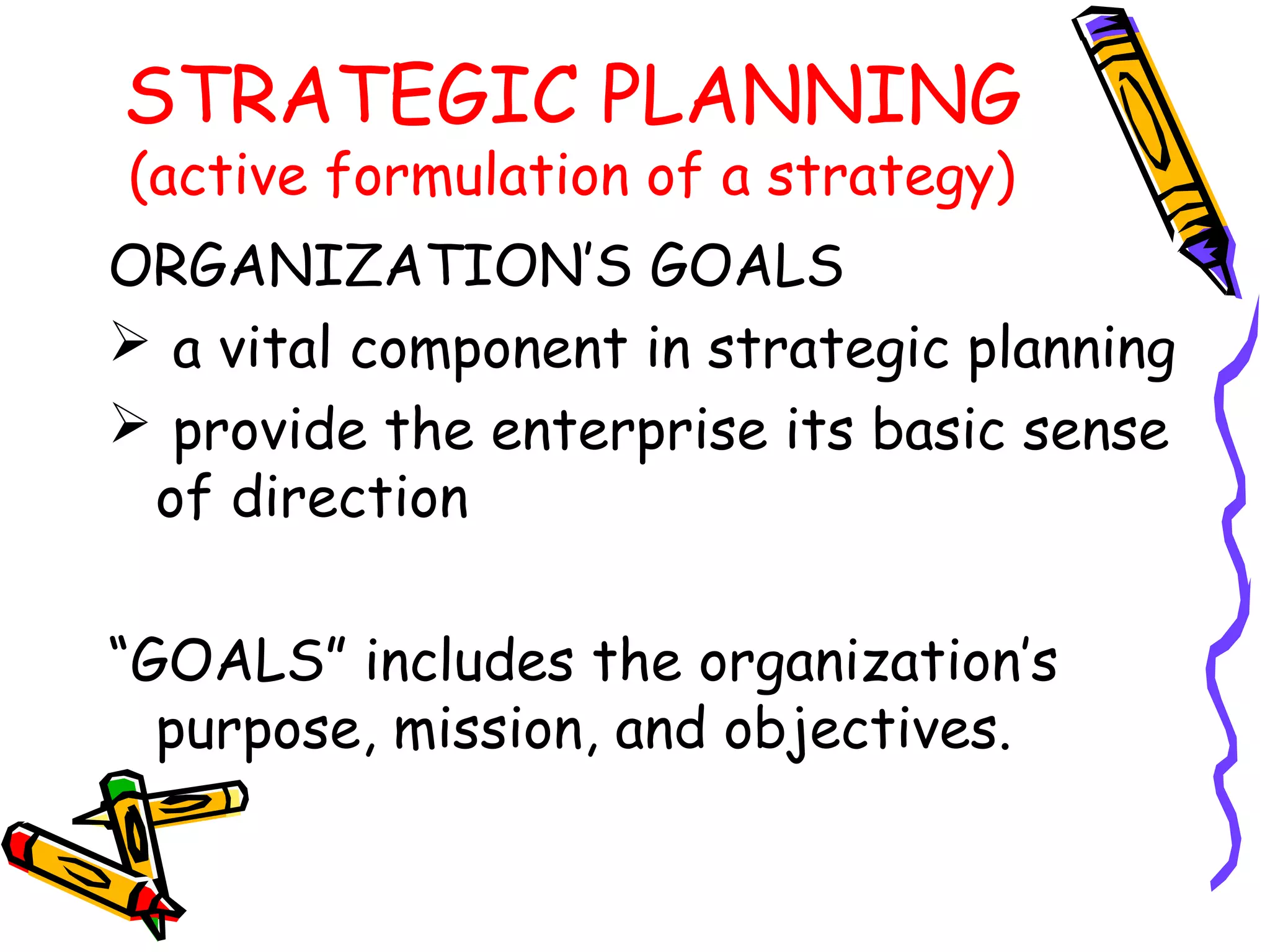 STRATEGIC PLANNING
(active formulation of a strategy)
ORGANIZATION’S GOALS
 a vital component in strategic planning
 provide the enterprise its basic sense
 of direction

“GOALS” includes the organization’s
  purpose, mission, and objectives.
 