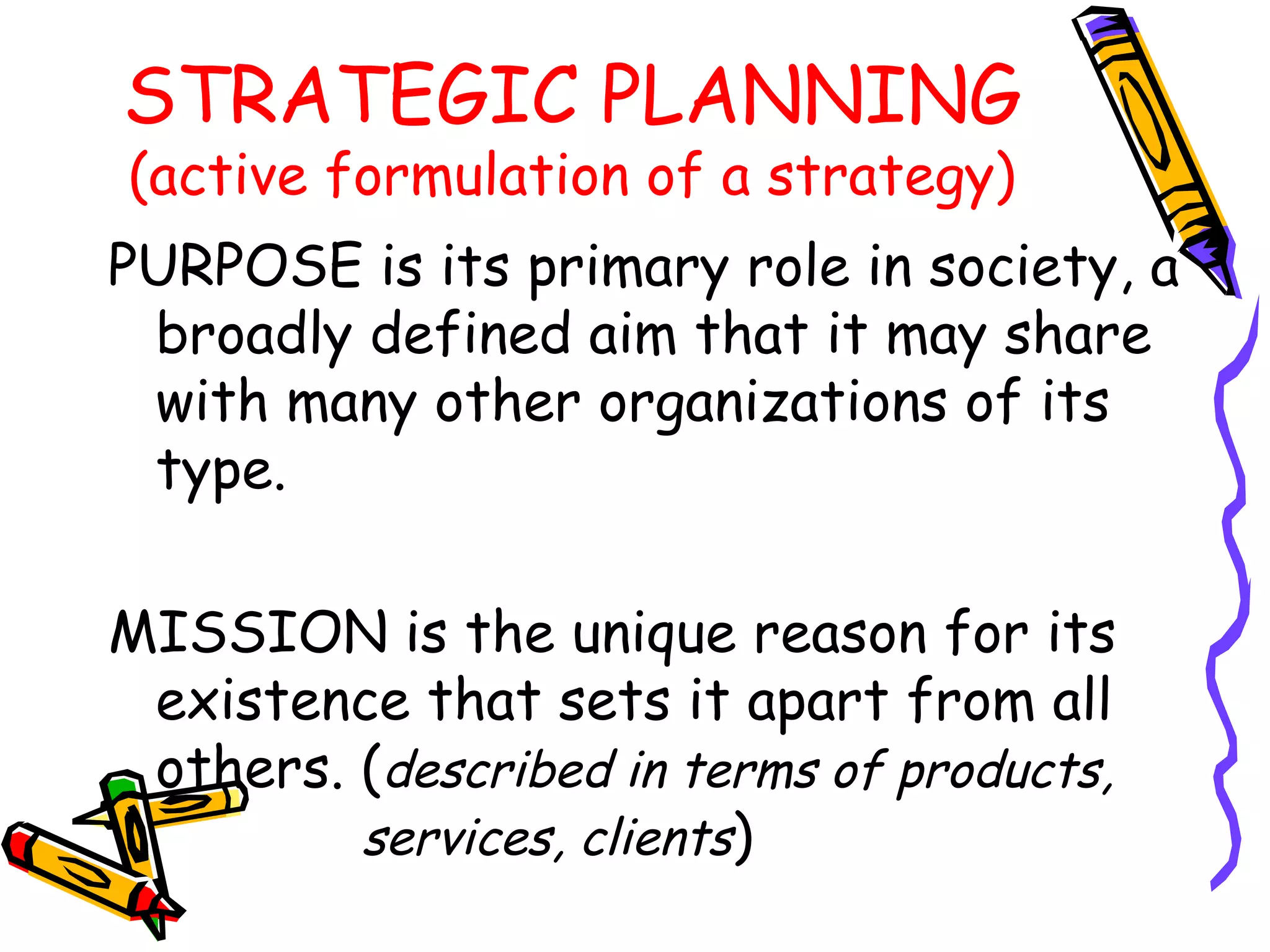STRATEGIC PLANNING
(active formulation of a strategy)
PURPOSE is its primary role in society, a
 broadly defined aim that it may share
 with many other organizations of its
 type.

MISSION is the unique reason for its
 existence that sets it apart from all
 others. (described in terms of products,
         services, clients)
 