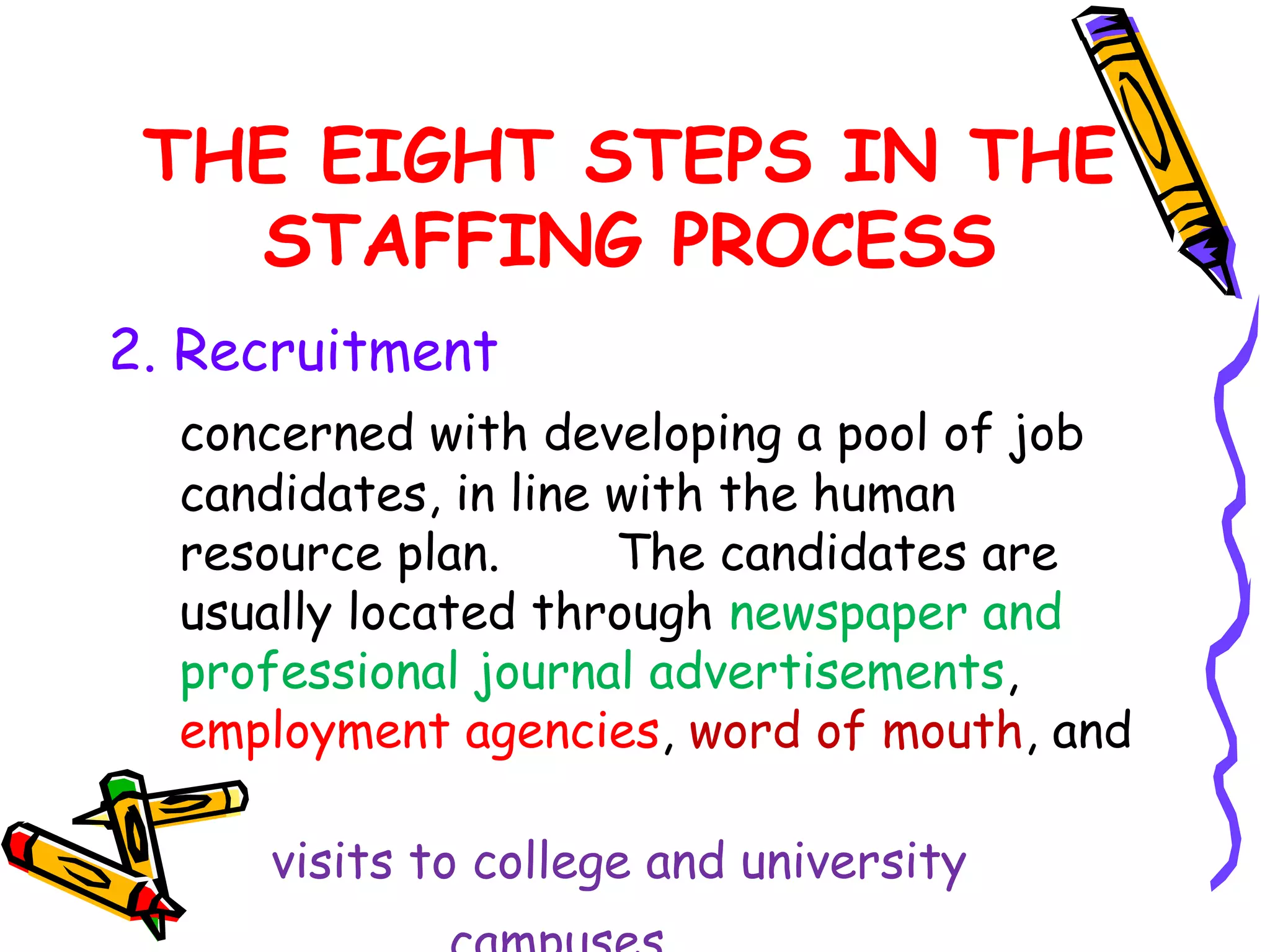THE EIGHT STEPS IN THE
   STAFFING PROCESS
2. Recruitment
  concerned with developing a pool of job
  candidates, in line with the human
  resource plan.      The candidates are
  usually located through newspaper and
  professional journal advertisements,
  employment agencies, word of mouth, and

     visits to college and university
 