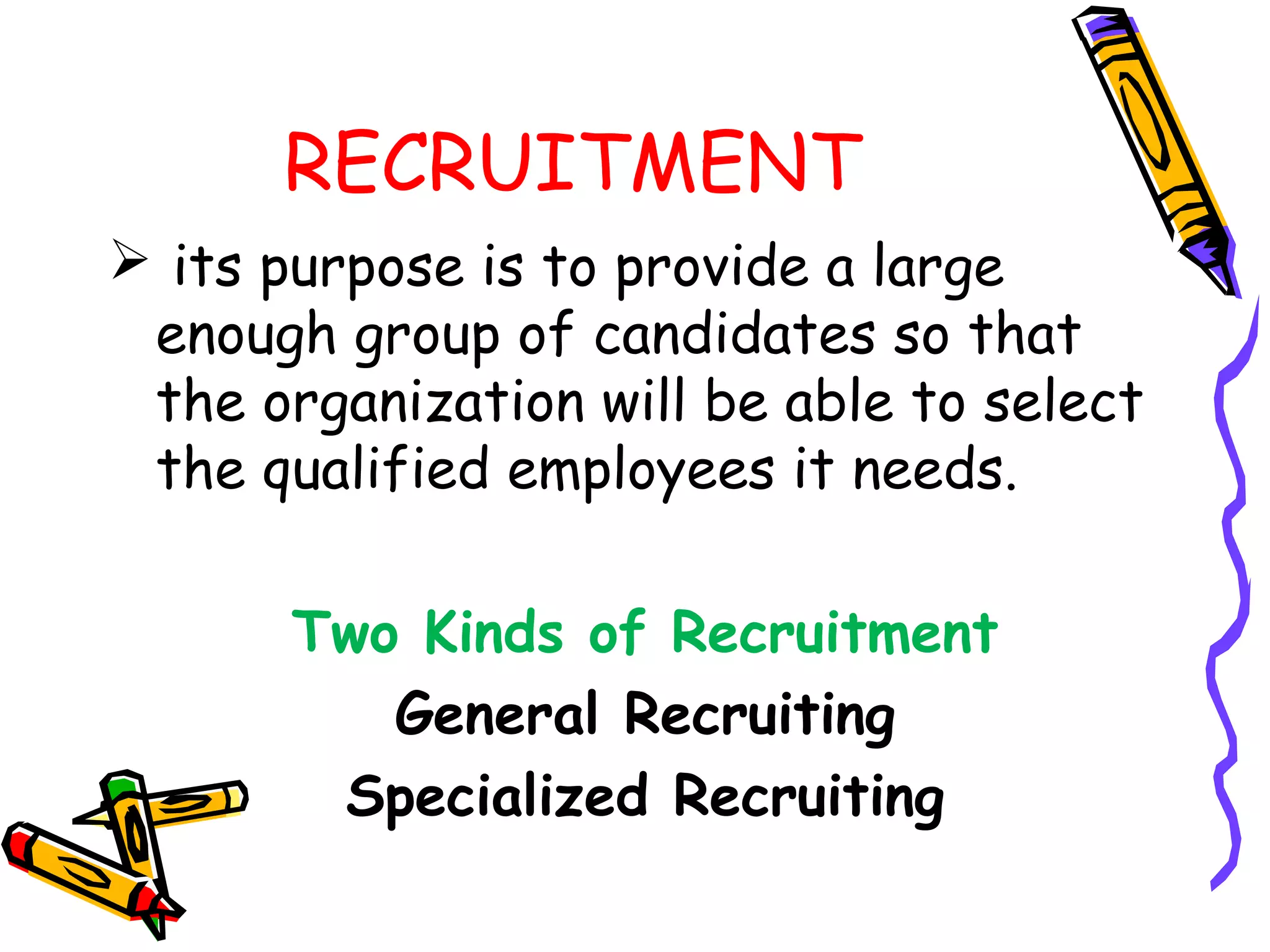 RECRUITMENT
 its purpose is to provide a large
 enough group of candidates so that
 the organization will be able to select
 the qualified employees it needs.

       Two Kinds of Recruitment
          General Recruiting
        Specialized Recruiting
 