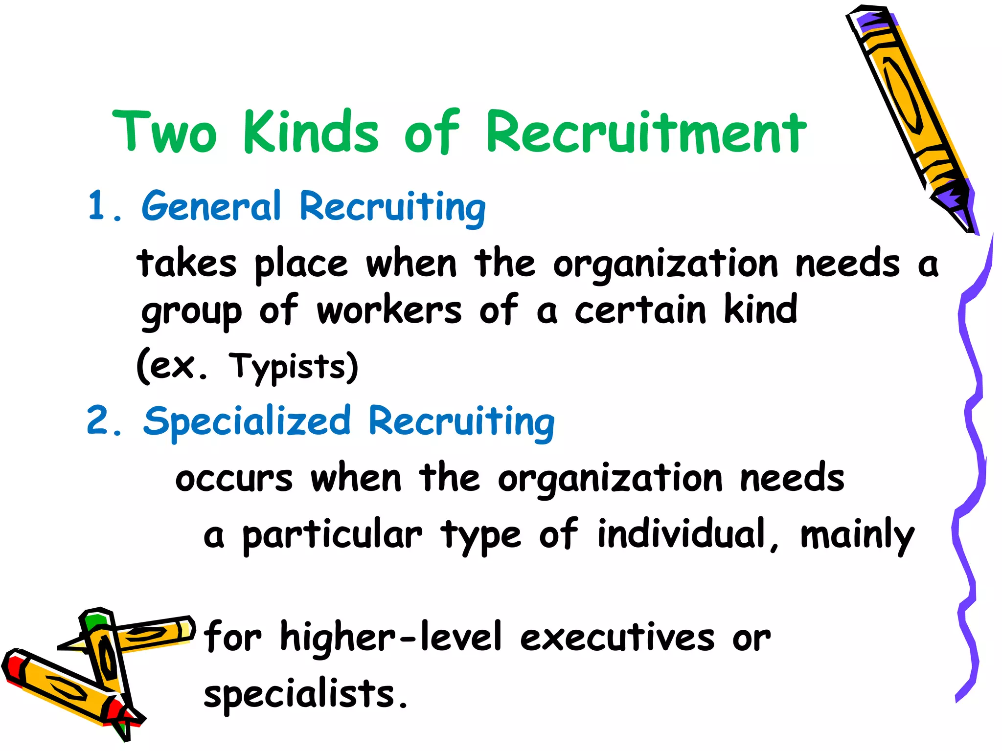 Two Kinds of Recruitment
1. General Recruiting
   takes place when the organization needs a
   group of workers of a certain kind
   (ex. Typists)
2. Specialized Recruiting
     occurs when the organization needs
       a particular type of individual, mainly

      for higher­level executives or
      specialists.
 
