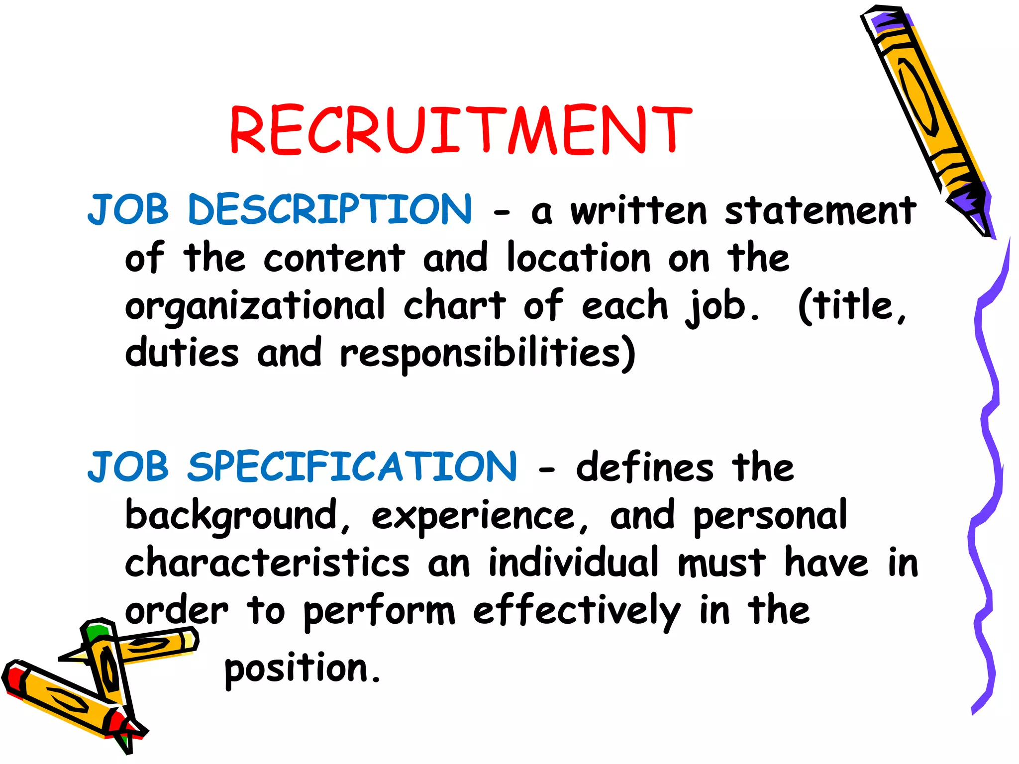 RECRUITMENT
JOB DESCRIPTION ­ a written statement
 of the content and location on the
 organizational chart of each job. (title,
 duties and responsibilities)

JOB SPECIFICATION ­ defines the
 background, experience, and personal
 characteristics an individual must have in
 order to perform effectively in the
      position.
 