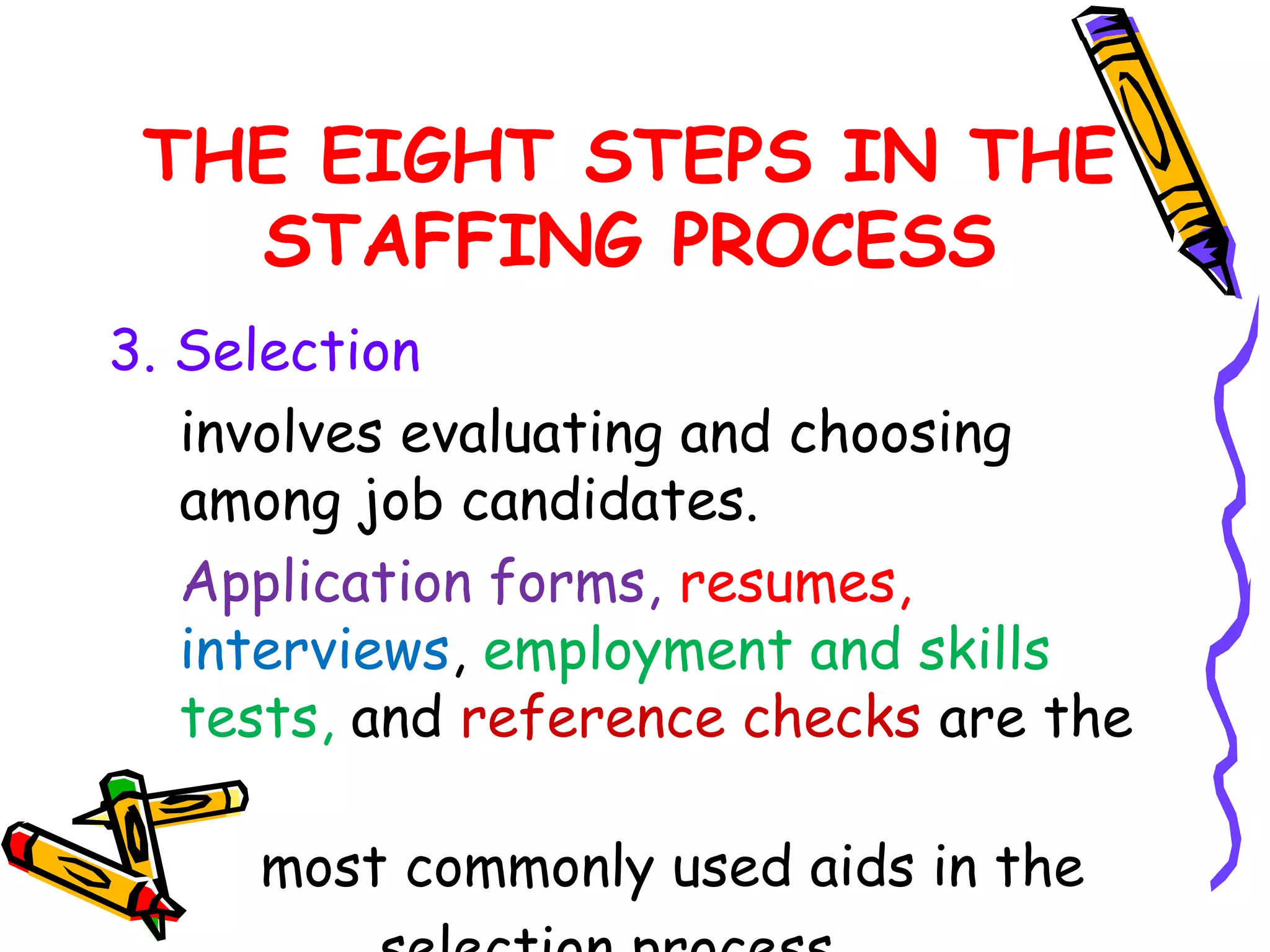THE EIGHT STEPS IN THE
   STAFFING PROCESS
3. Selection
   involves evaluating and choosing
   among job candidates.
   Application forms, resumes,
   interviews, employment and skills
   tests, and reference checks are the

     most commonly used aids in the
 