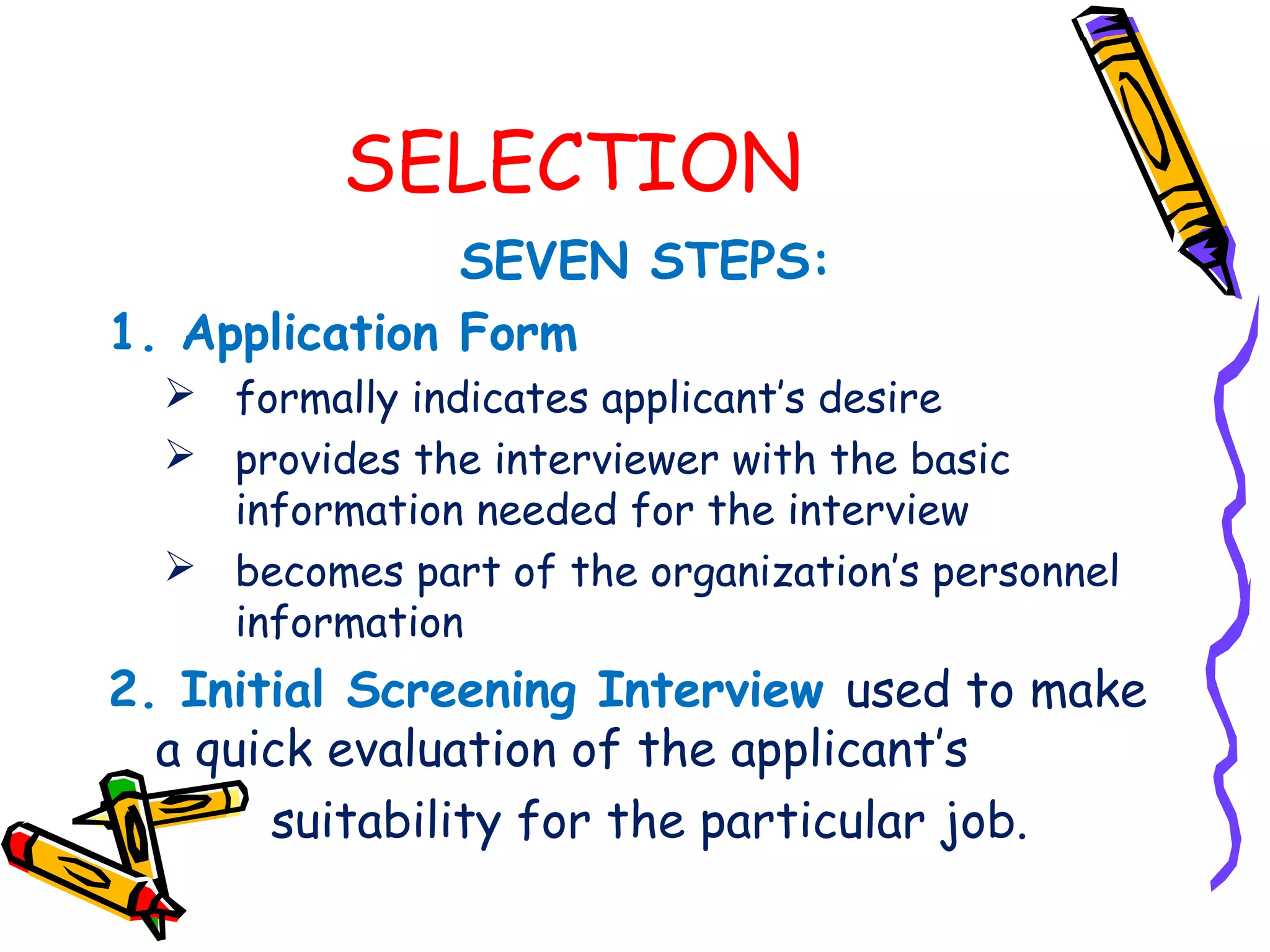 SELECTION
               SEVEN STEPS:
1. Application Form
   formally indicates applicant’s desire
   provides the interviewer with the basic
    information needed for the interview
   becomes part of the organization’s personnel
    information
2. Initial Screening Interview used to make
  a quick evaluation of the applicant’s
       suitability for the particular job.
 