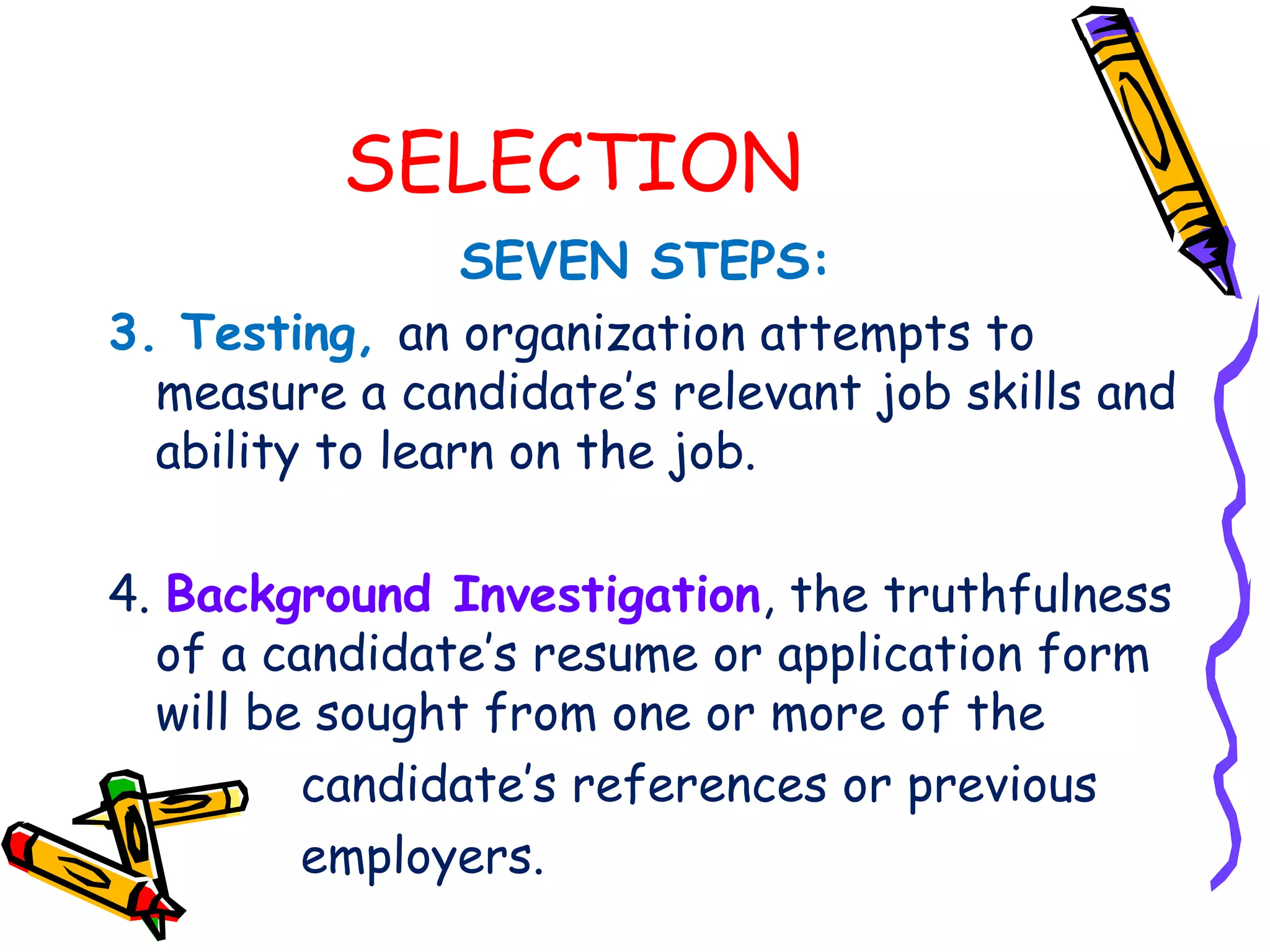 SELECTION
                 SEVEN STEPS:
3. Testing, an organization attempts to
  measure a candidate’s relevant job skills and
  ability to learn on the job.

4. Background Investigation, the truthfulness
  of a candidate’s resume or application form
  will be sought from one or more of the
         candidate’s references or previous
         employers.
 