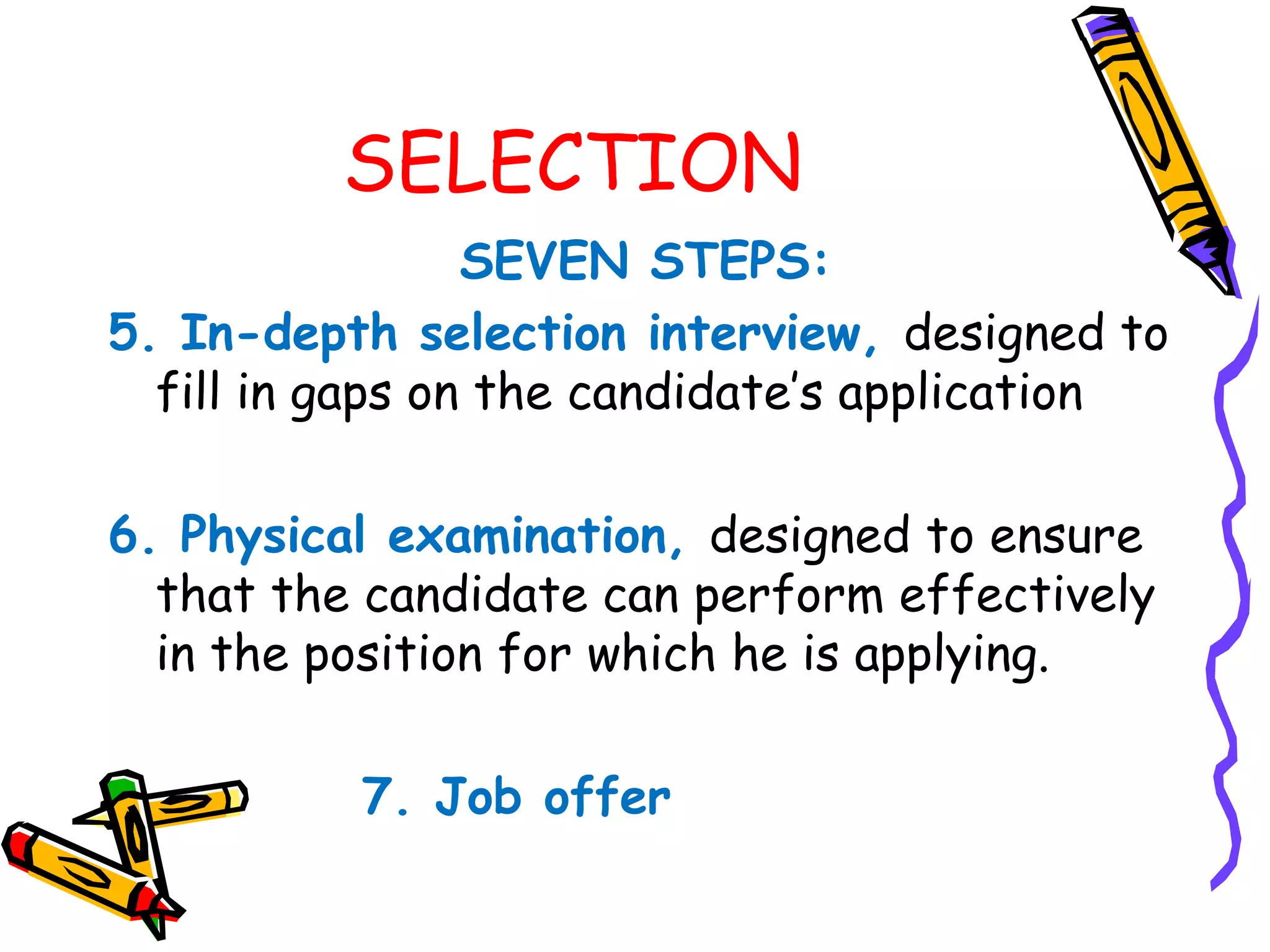 SELECTION
                 SEVEN STEPS:
5. In­depth selection interview, designed to
  fill in gaps on the candidate’s application

6. Physical examination, designed to ensure
  that the candidate can perform effectively
  in the position for which he is applying.

          7. Job offer
 