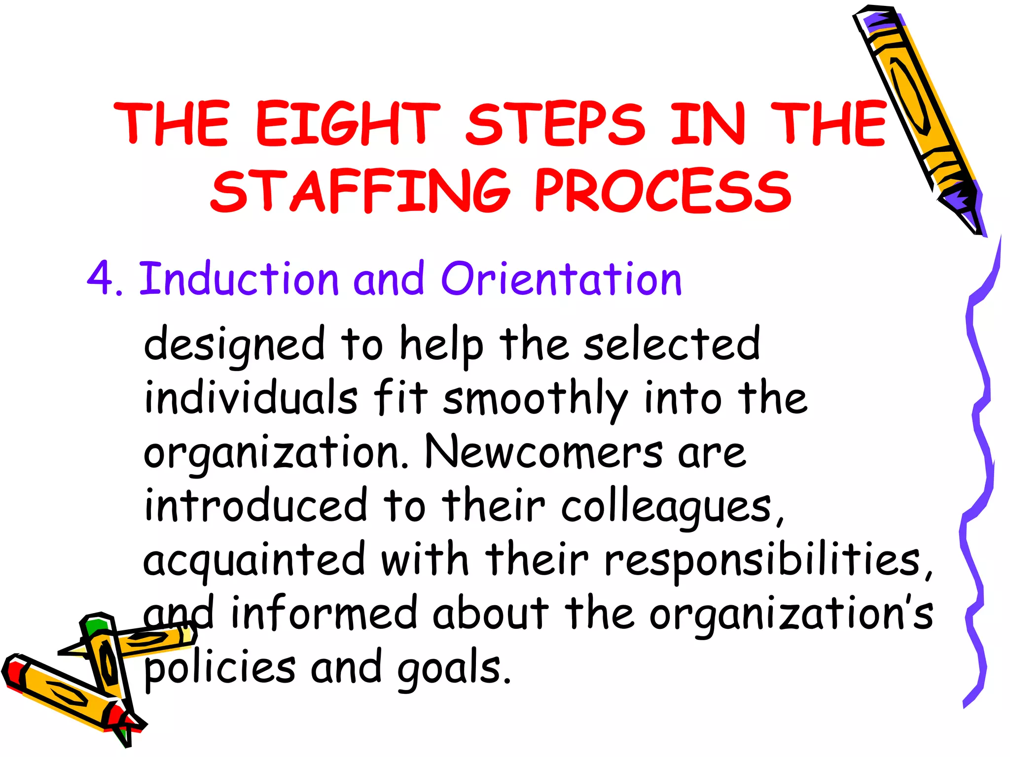 THE EIGHT STEPS IN THE
   STAFFING PROCESS
4. Induction and Orientation
   designed to help the selected
   individuals fit smoothly into the
   organization. Newcomers are
   introduced to their colleagues,
   acquainted with their responsibilities,
   and informed about the organization’s
   policies and goals.
 