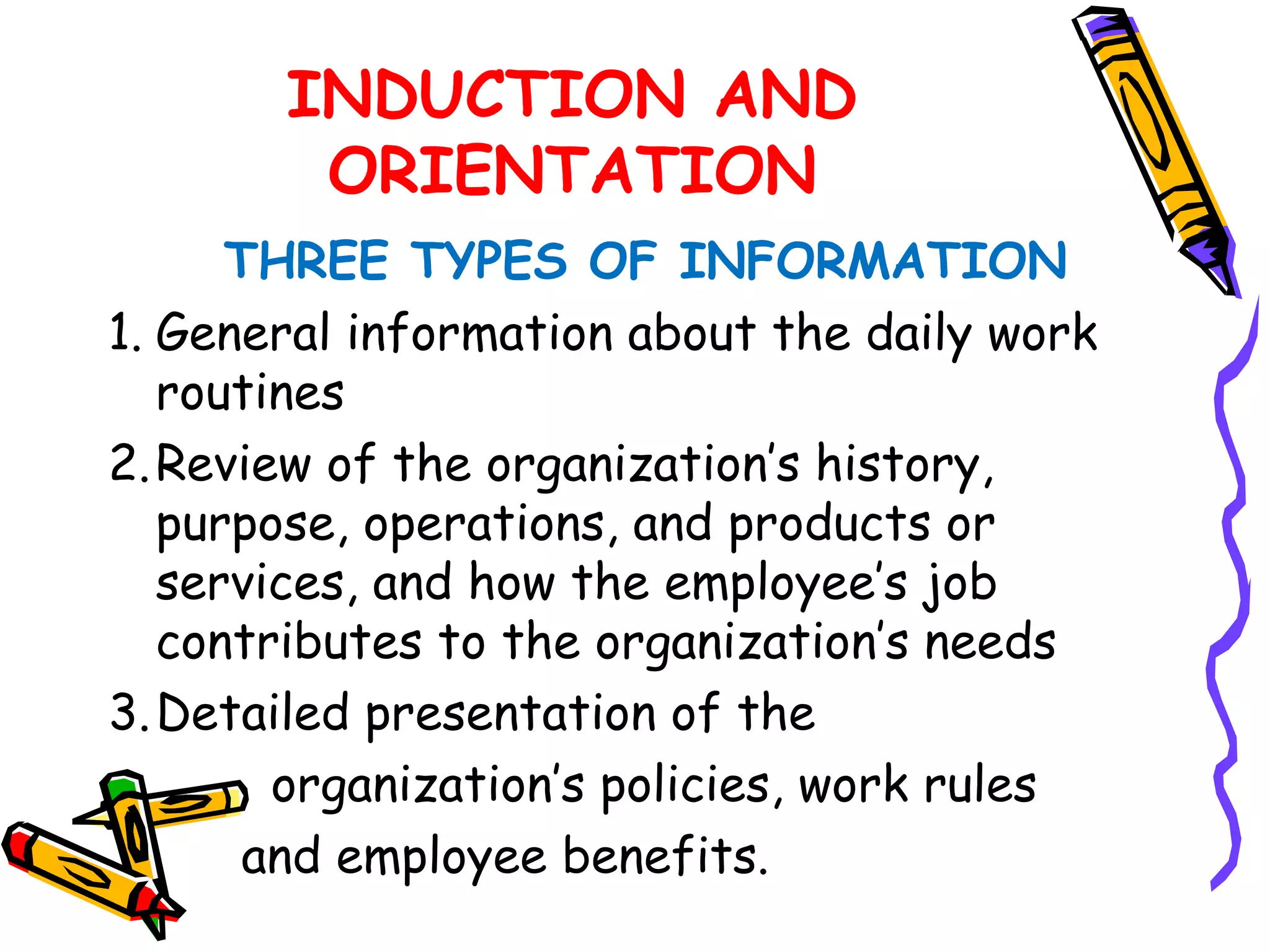 INDUCTION AND
        ORIENTATION
      THREE TYPES OF INFORMATION
1. General information about the daily work
   routines
2. Review of the organization’s history,
   purpose, operations, and products or
   services, and how the employee’s job
   contributes to the organization’s needs
3. Detailed presentation of the
        organization’s policies, work rules
       and employee benefits.
 