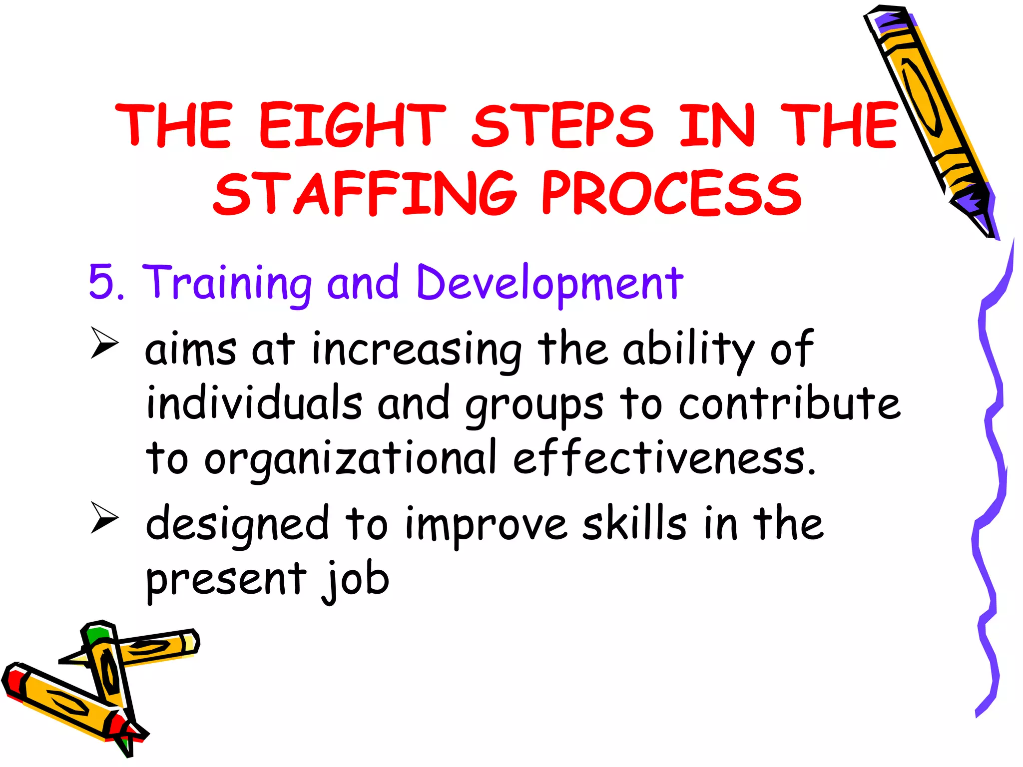 THE EIGHT STEPS IN THE
   STAFFING PROCESS
5. Training and Development
 aims at increasing the ability of
   individuals and groups to contribute
   to organizational effectiveness.
 designed to improve skills in the
   present job
 