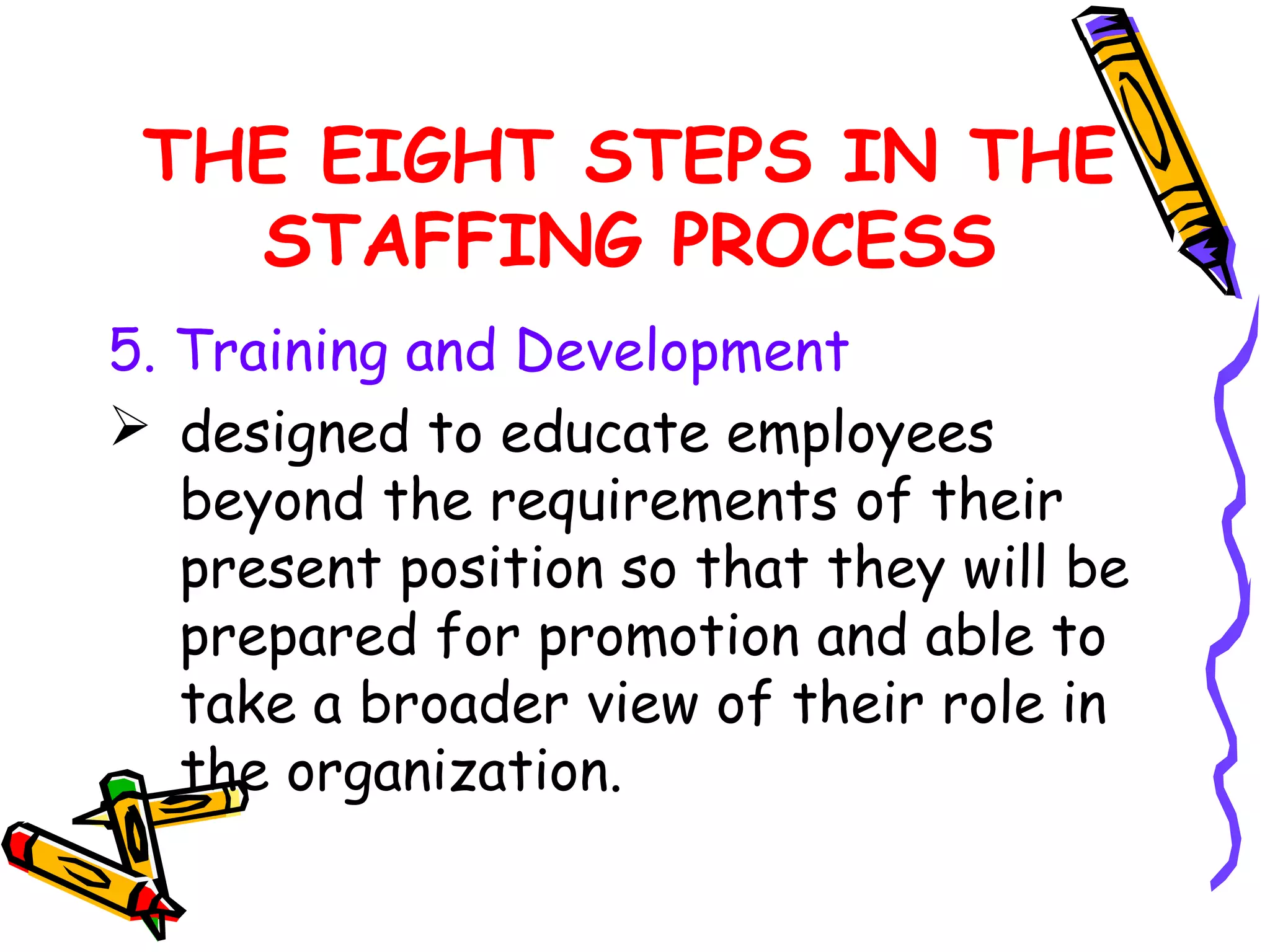 THE EIGHT STEPS IN THE
   STAFFING PROCESS
5. Training and Development
 designed to educate employees
   beyond the requirements of their
   present position so that they will be
   prepared for promotion and able to
   take a broader view of their role in
   the organization.
 