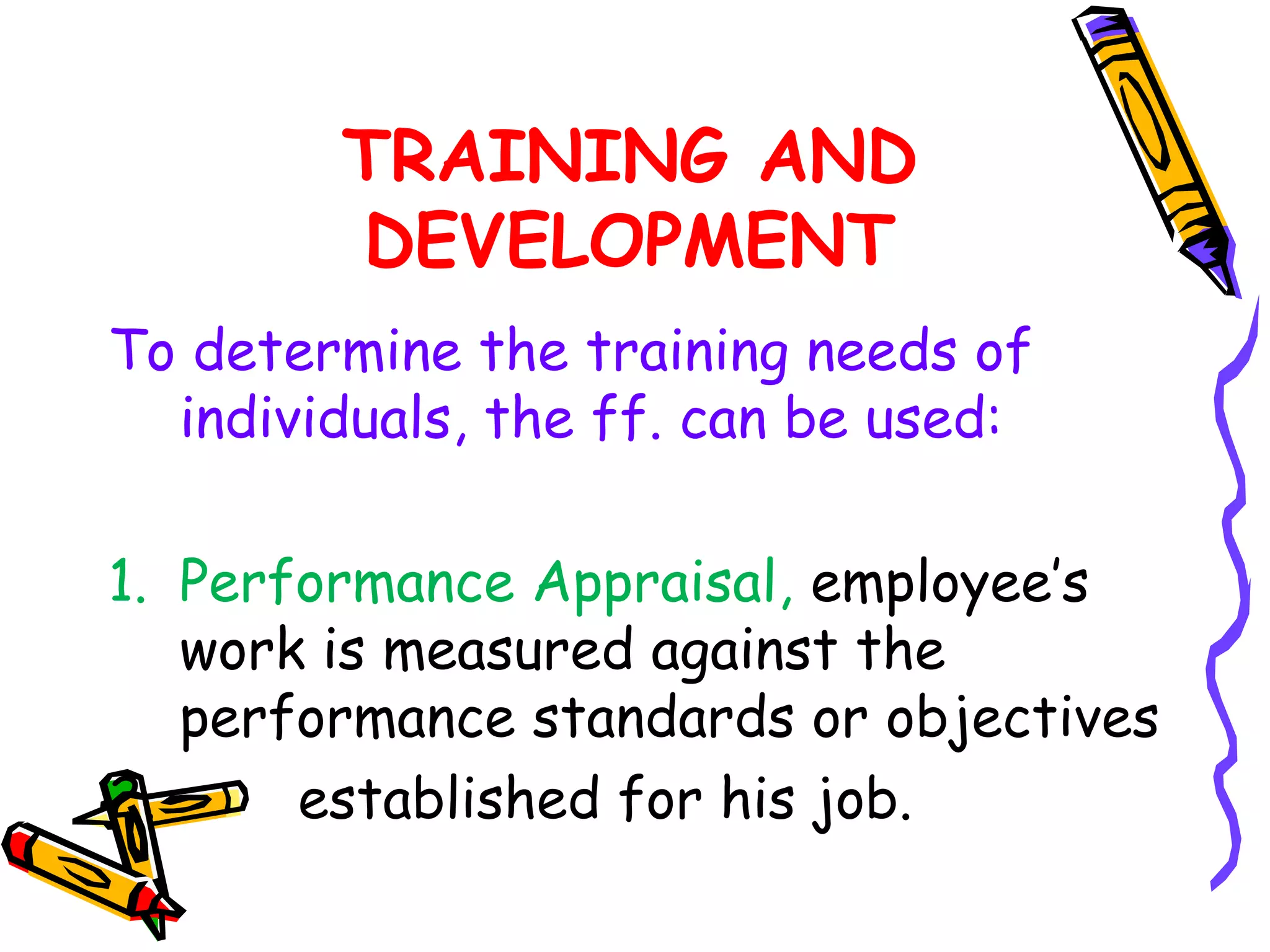 TRAINING AND
        DEVELOPMENT
To determine the training needs of
  individuals, the ff. can be used:

1. Performance Appraisal, employee’s
   work is measured against the
   performance standards or objectives
2.     established for his job.
 