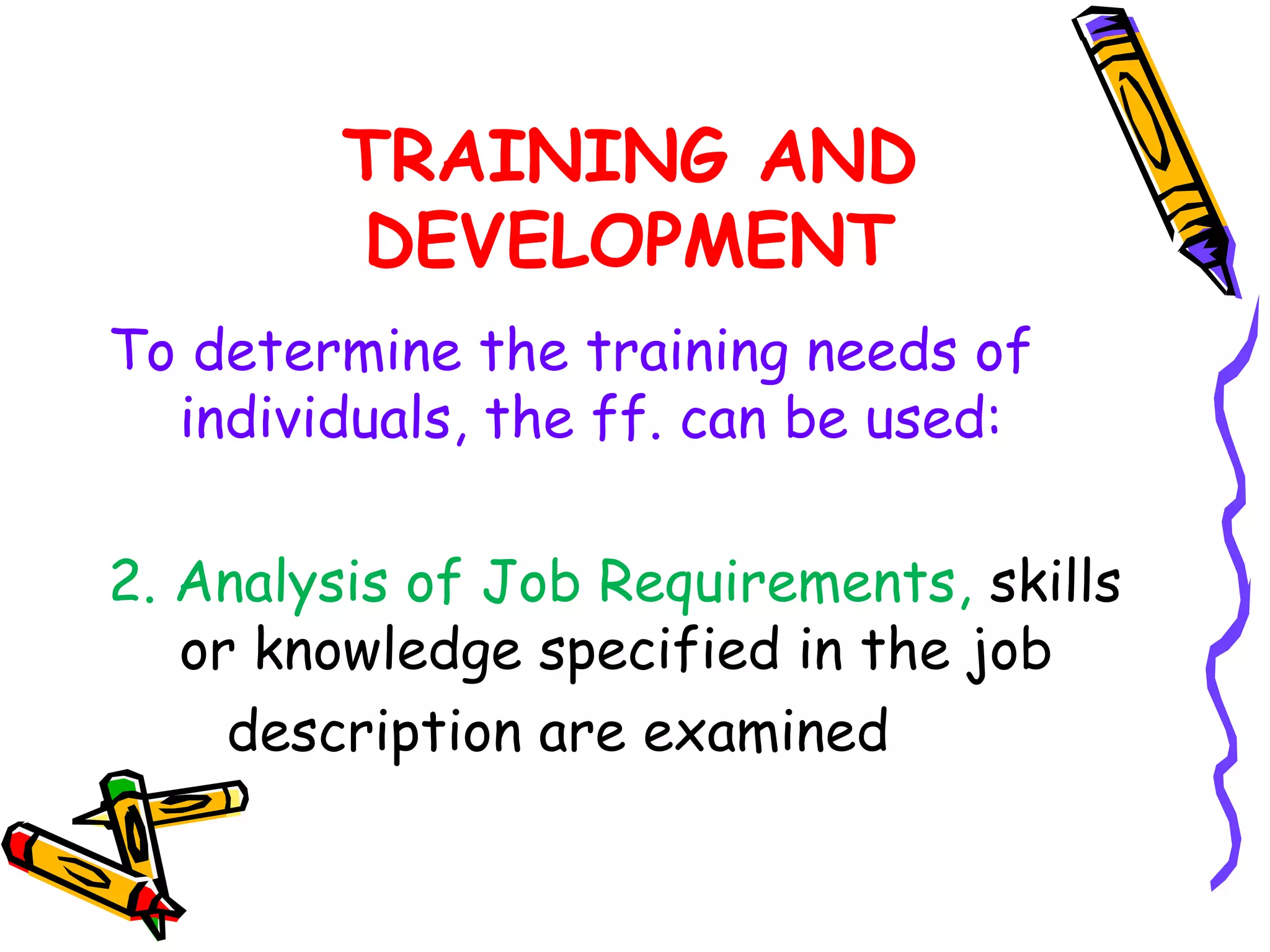 TRAINING AND
        DEVELOPMENT
To determine the training needs of
  individuals, the ff. can be used:

2. Analysis of Job Requirements, skills
   or knowledge specified in the job
     description are examined
 