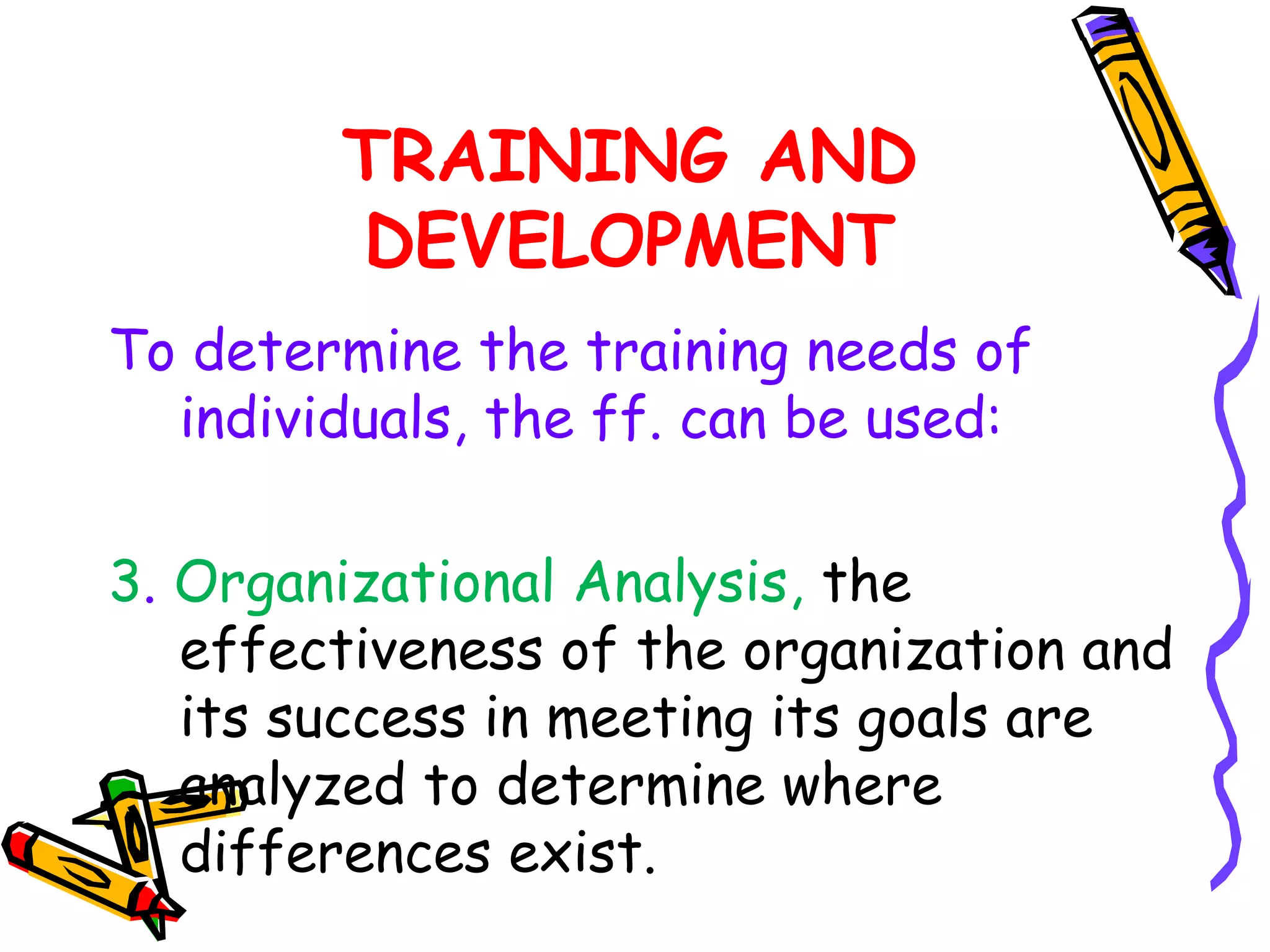 TRAINING AND
        DEVELOPMENT
To determine the training needs of
  individuals, the ff. can be used:

3. Organizational Analysis, the
   effectiveness of the organization and
   its success in meeting its goals are
   analyzed to determine where
   differences exist.
 