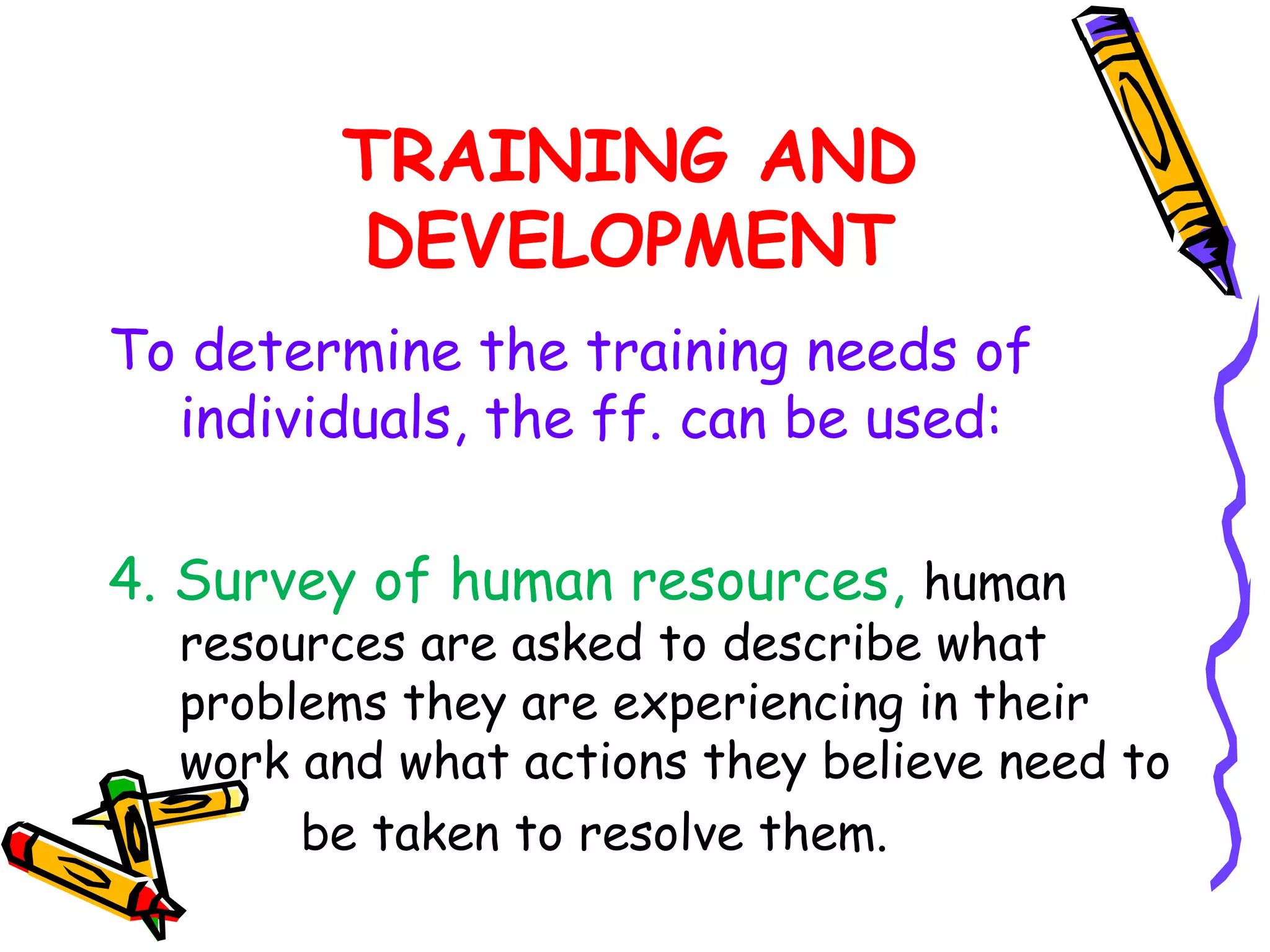 TRAINING AND
        DEVELOPMENT
To determine the training needs of
  individuals, the ff. can be used:

4. Survey of human resources, human
  resources are asked to describe what
  problems they are experiencing in their
  work and what actions they believe need to
       be taken to resolve them.
 