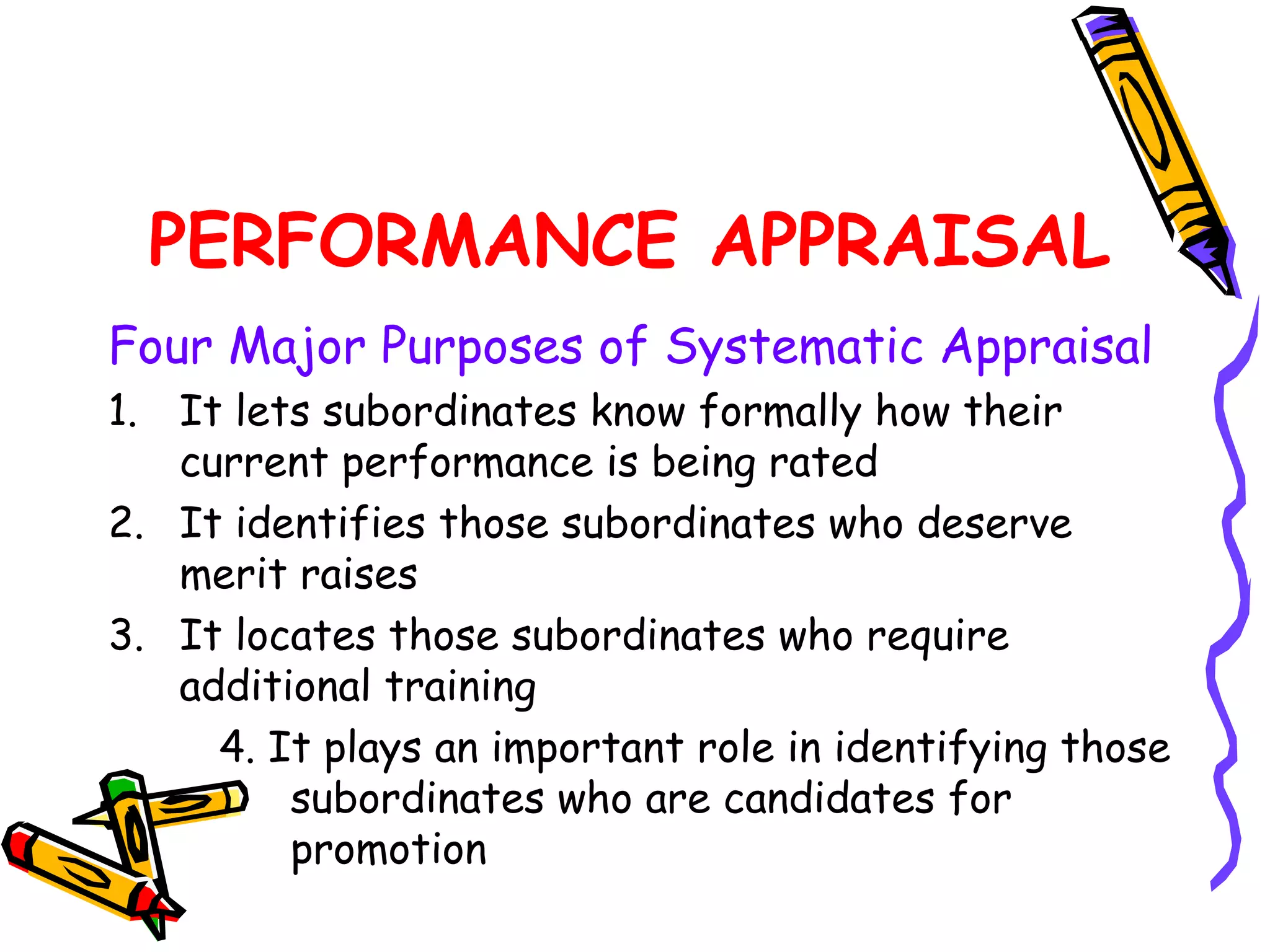 PERFORMANCE APPRAISAL
Four Major Purposes of Systematic Appraisal
1. It lets subordinates know formally how their
   current performance is being rated
2. It identifies those subordinates who deserve
   merit raises
3. It locates those subordinates who require
   additional training
     4. It plays an important role in identifying those
         subordinates who are candidates for
         promotion
 
