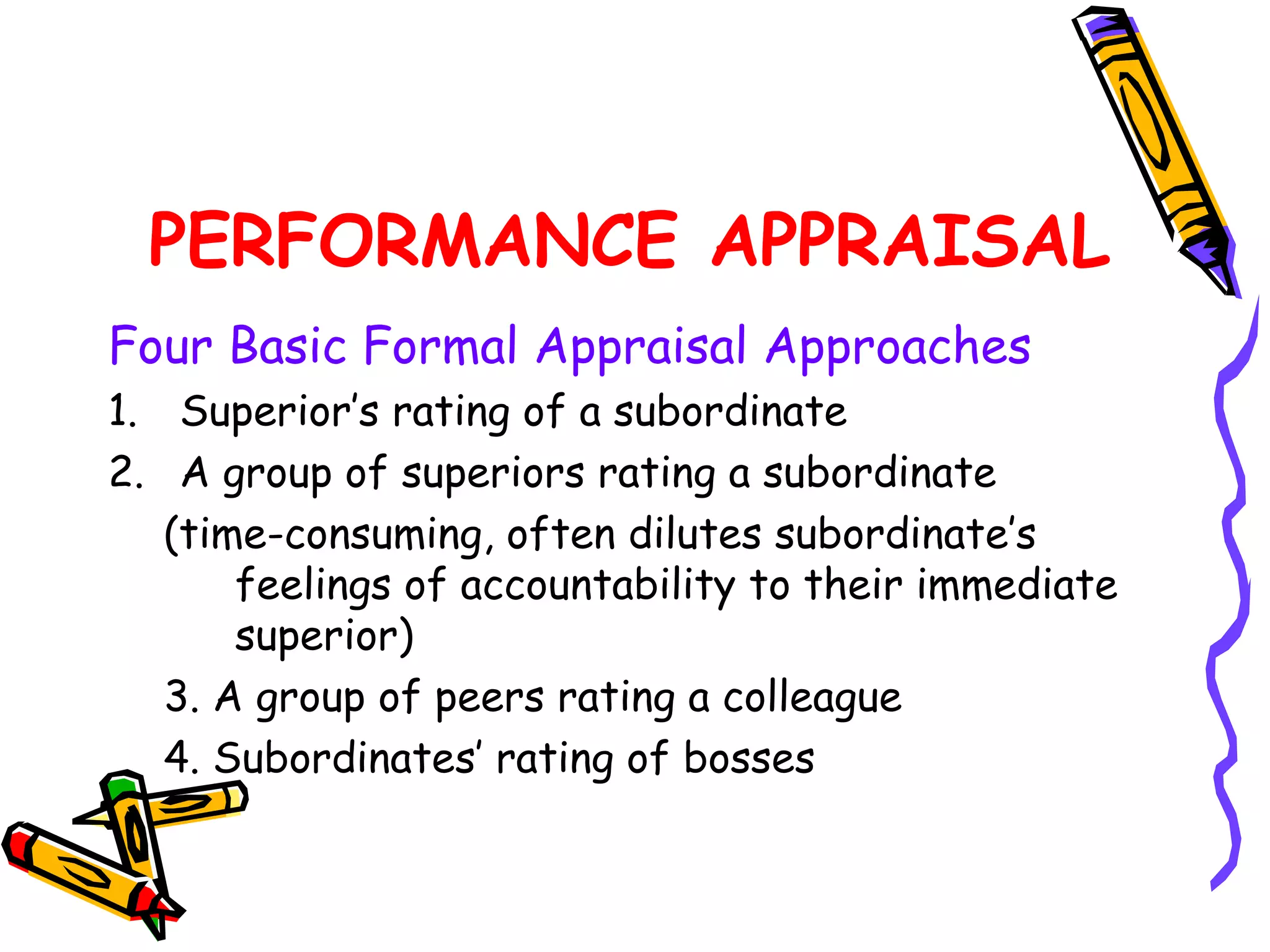 PERFORMANCE APPRAISAL
Four Basic Formal Appraisal Approaches
1. Superior’s rating of a subordinate
2. A group of superiors rating a subordinate
   (time­consuming, often dilutes subordinate’s
       feelings of accountability to their immediate
       superior)
   3. A group of peers rating a colleague
   4. Subordinates’ rating of bosses
 