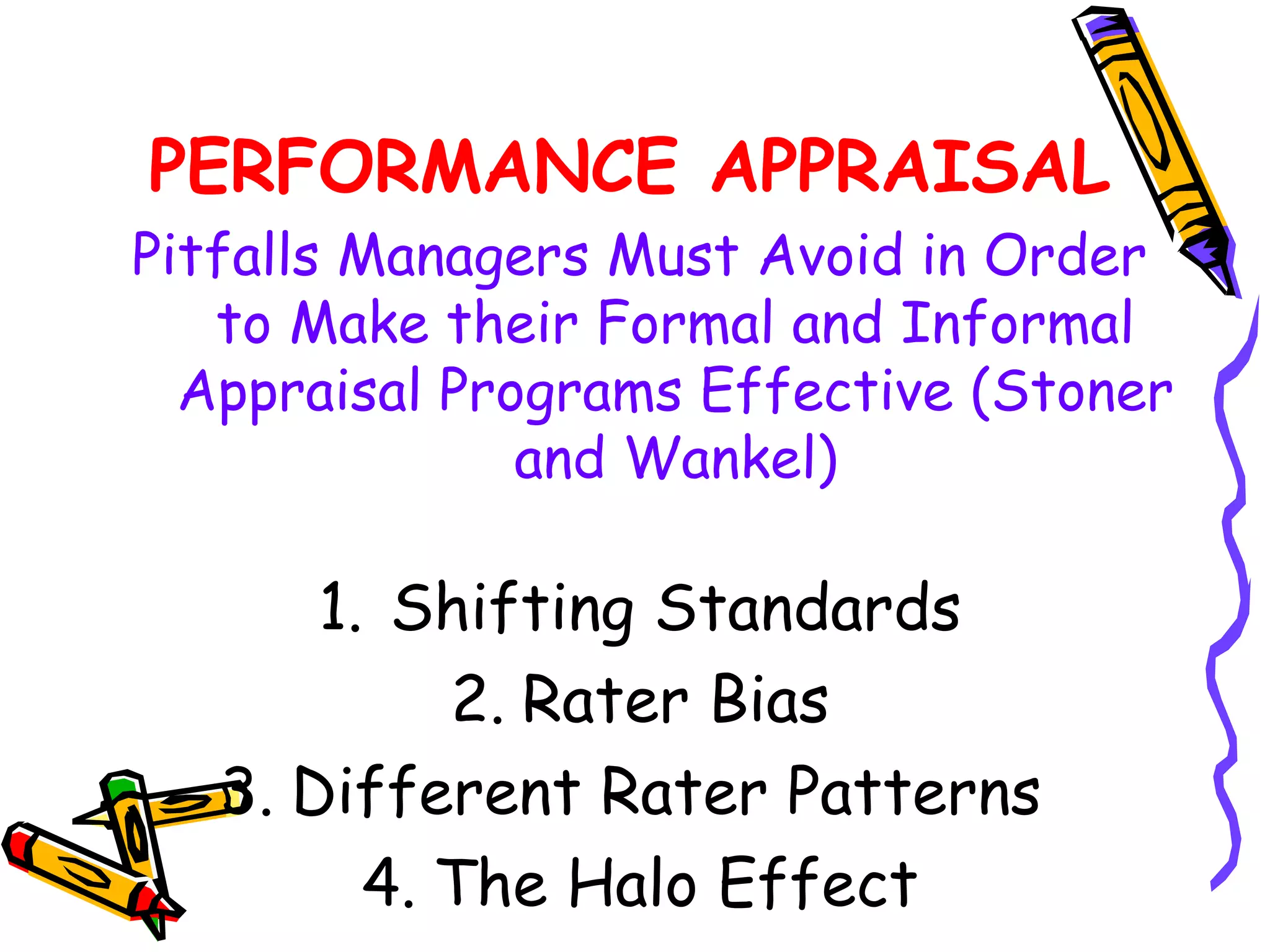 PERFORMANCE APPRAISAL
Pitfalls Managers Must Avoid in Order
   to Make their Formal and Informal
  Appraisal Programs Effective (Stoner
               and Wankel)

       1. Shifting Standards
            2. Rater Bias
   3. Different Rater Patterns
         4. The Halo Effect
 