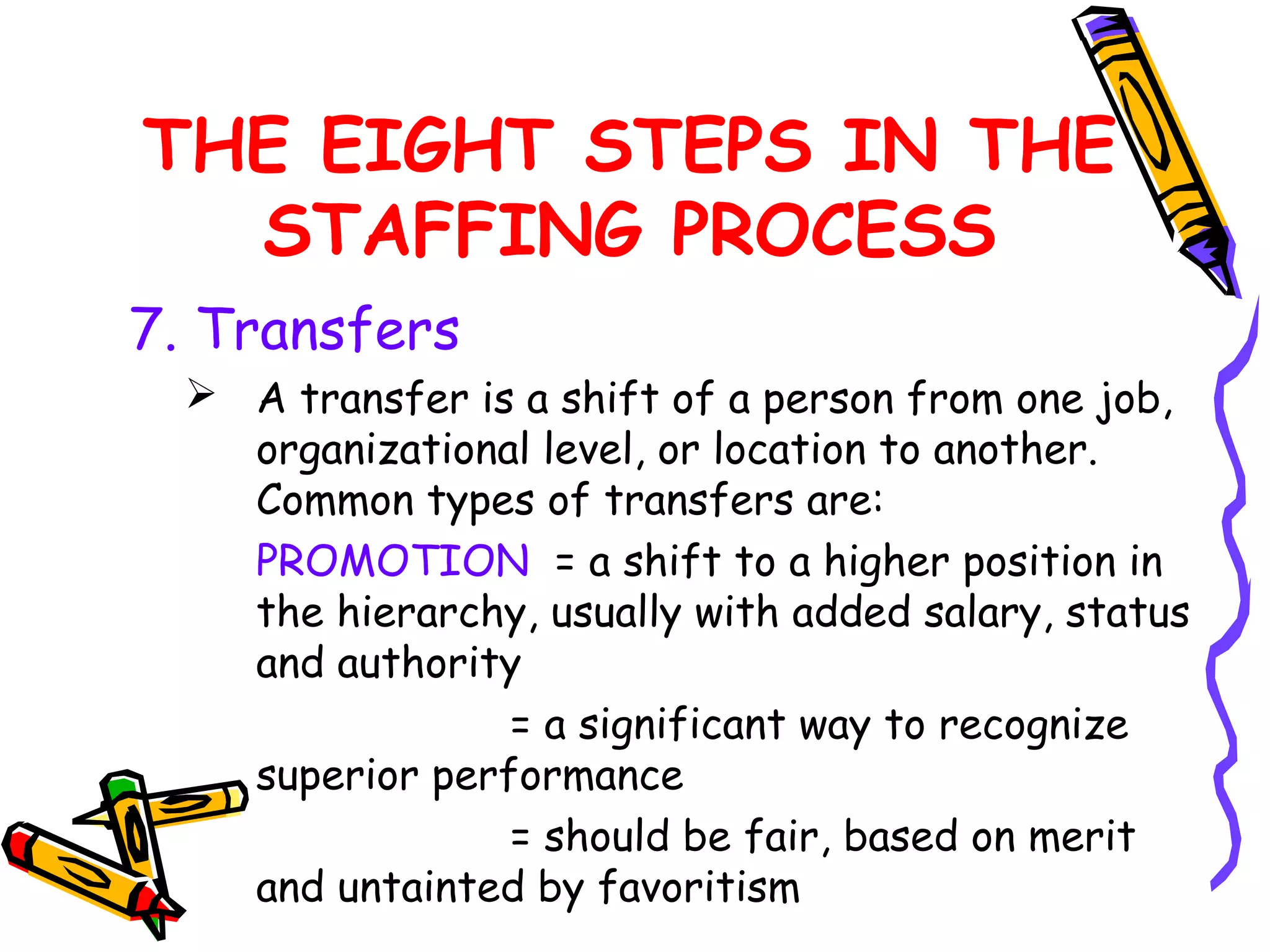 THE EIGHT STEPS IN THE
  STAFFING PROCESS
7. Transfers
   A transfer is a shift of a person from one job,
    organizational level, or location to another.
    Common types of transfers are:
    PROMOTION = a shift to a higher position in
    the hierarchy, usually with added salary, status
    and authority
                 = a significant way to recognize
    superior performance
                 = should be fair, based on merit
    and untainted by favoritism
 