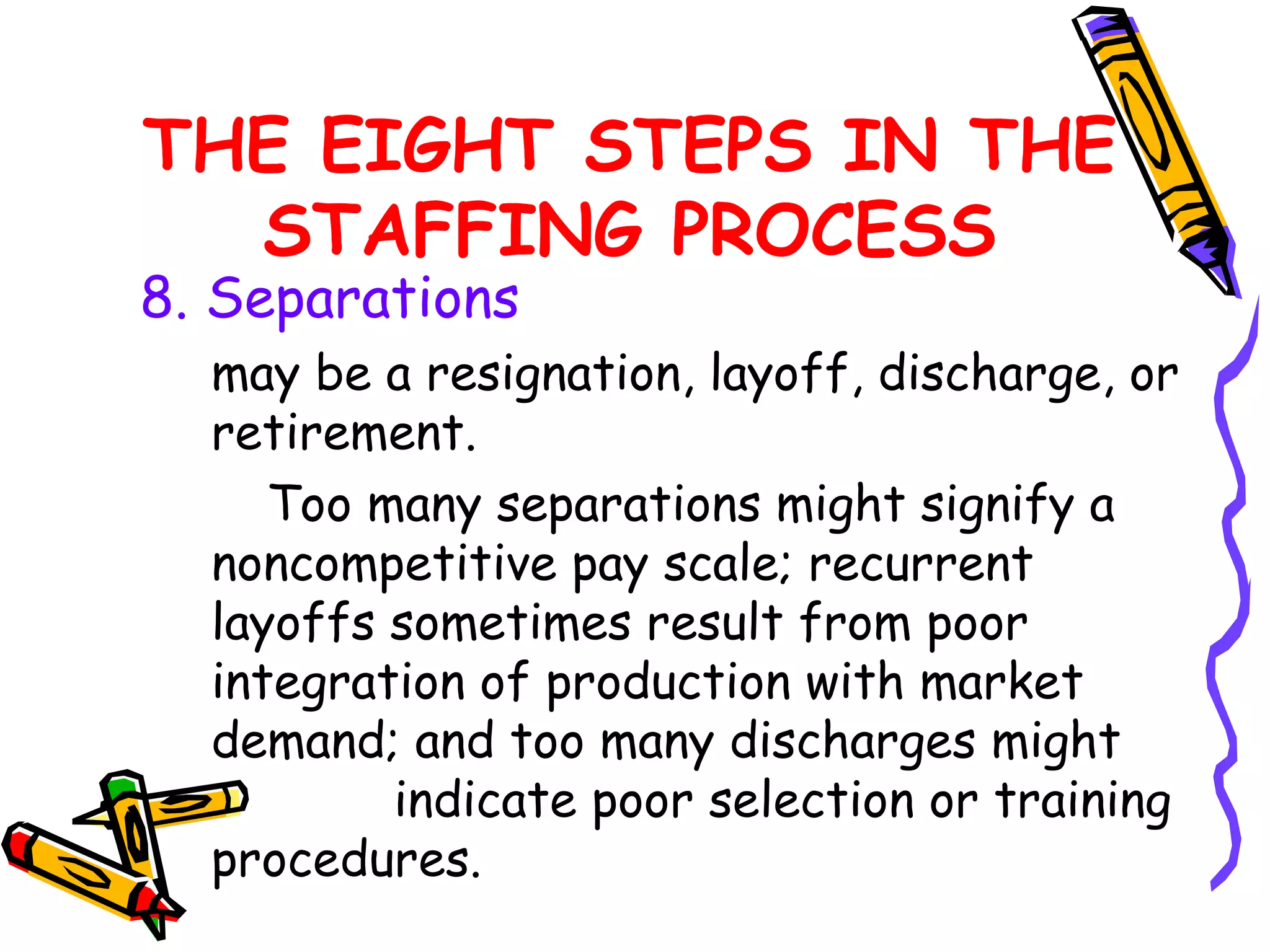 THE EIGHT STEPS IN THE
  STAFFING PROCESS
8. Separations
  may be a resignation, layoff, discharge, or
  retirement.
     Too many separations might signify a
  noncompetitive pay scale; recurrent
  layoffs sometimes result from poor
  integration of production with market
  demand; and too many discharges might
          indicate poor selection or training
  procedures.
 