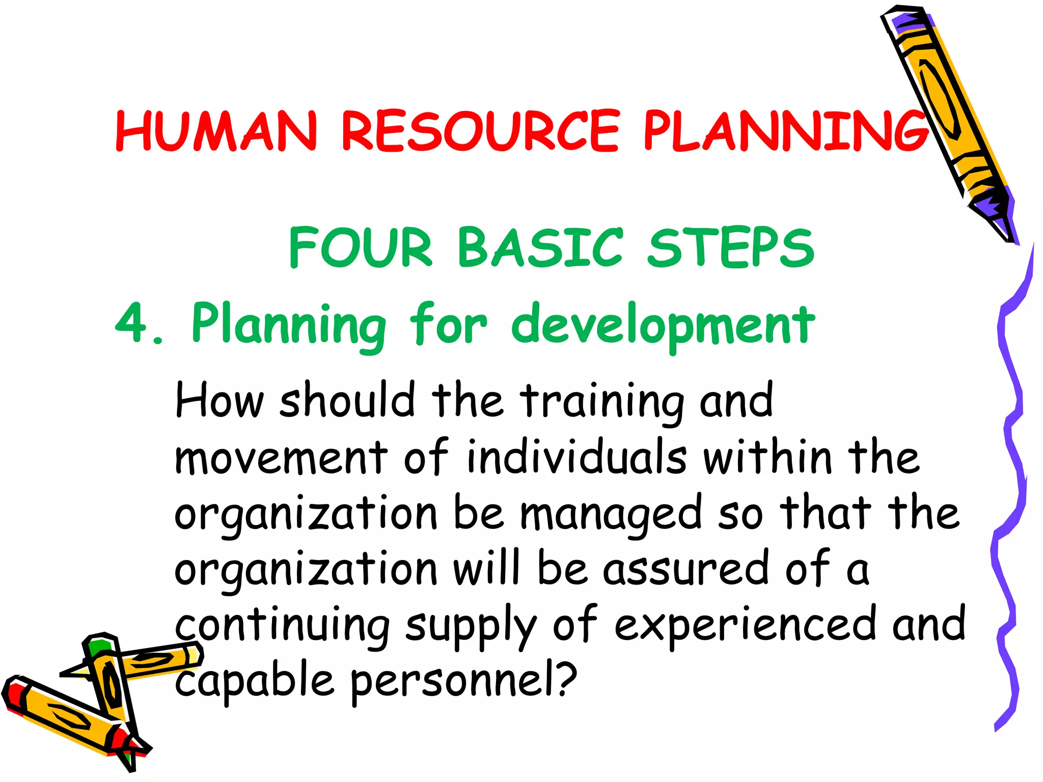 HUMAN RESOURCE PLANNING

       FOUR BASIC STEPS
4. Planning for development
  How should the training and
  movement of individuals within the
  organization be managed so that the
  organization will be assured of a
  continuing supply of experienced and
  capable personnel?
 