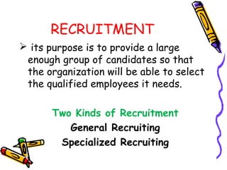 RECRUITMENT
 its purpose is to provide a large
 enough group of candidates so that
 the organization will be able to select
 the qualified employees it needs.

       Two Kinds of Recruitment
          General Recruiting
        Specialized Recruiting
 