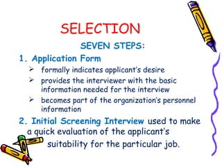 SELECTION
               SEVEN STEPS:
1. Application Form
   formally indicates applicant’s desire
   provides the interviewer with the basic
    information needed for the interview
   becomes part of the organization’s personnel
    information
2. Initial Screening Interview used to make
  a quick evaluation of the applicant’s
       suitability for the particular job.
 