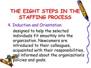 THE EIGHT STEPS IN THE
   STAFFING PROCESS
4. Induction and Orientation
   designed to help the selected
   individuals fit smoothly into the
   organization. Newcomers are
   introduced to their colleagues,
   acquainted with their responsibilities,
   and informed about the organization’s
   policies and goals.
 