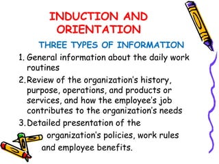 INDUCTION AND
        ORIENTATION
      THREE TYPES OF INFORMATION
1. General information about the daily work
   routines
2. Review of the organization’s history,
   purpose, operations, and products or
   services, and how the employee’s job
   contributes to the organization’s needs
3. Detailed presentation of the
        organization’s policies, work rules
       and employee benefits.
 
