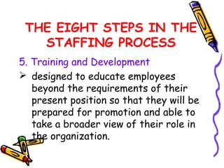 THE EIGHT STEPS IN THE
   STAFFING PROCESS
5. Training and Development
 designed to educate employees
   beyond the requirements of their
   present position so that they will be
   prepared for promotion and able to
   take a broader view of their role in
   the organization.
 
