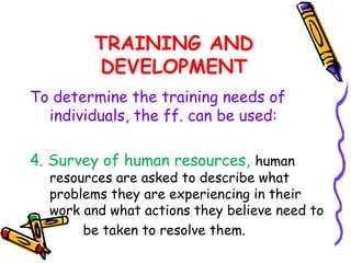TRAINING AND
        DEVELOPMENT
To determine the training needs of
  individuals, the ff. can be used:

4. Survey of human resources, human
  resources are asked to describe what
  problems they are experiencing in their
  work and what actions they believe need to
       be taken to resolve them.
 