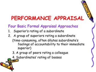 PERFORMANCE APPRAISAL
Four Basic Formal Appraisal Approaches
1. Superior’s rating of a subordinate
2. A group of superiors rating a subordinate
   (time­consuming, often dilutes subordinate’s
       feelings of accountability to their immediate
       superior)
   3. A group of peers rating a colleague
   4. Subordinates’ rating of bosses
 