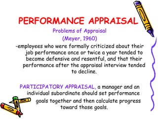 PERFORMANCE APPRAISAL
              Problems of Appraisal
                  (Meyer, 1960)
­employees who were formally criticized about their
    job performance once or twice a year tended to
    become defensive and resentful, and that their
   performance after the appraisal interview tended
                     to decline.

 PARTICIPATORY APPRAISAL, a manager and an
   individual subordinate should set performance
       goals together and then calculate progress
                 toward those goals.
 