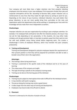 Shailesh Vishvakarma
Div: - B Roll No. 48
Your company will most likely have a higher retention rate from properly inducting
employees since the process is your new employees' first impression of what their jobs and
corporate atmosphere will be like. According to Business Balls, proper induction acts as
reinforcement to new hires that they made the right choice by coming to work for you.
Depending on the nature of your business, individual inductions may work better than
group inductions, so you can more quickly bring hires up-to-date on the rules and
expectations within the departments they will be working in. Equipping your hires with this
knowledge will also make them more independent as workers.
Disadvantages
Improper induction can cost your organization by resulting in poor employee retention. For
example, if an employee feels confused or lost after her induction process, she may or may
not ask for help depending on her personality. In this situation, she may either make
mistakes until she gets protocol right, or may take co-workers away from their work to train
her with each problem versus being trained before beginning work. This creates a
disadvantage in terms of employee efficiency, which may translate into poor company
productivity.
4. Training and Development
Training and Development designed to educate employees beyond the requirements of
their present position so that they will be prepared for promotion and able to take a
broader view of their role in the organization.
Advantages
The training is done during work hours.
Training is customized to the specific needs of the individual and his or her pace of
learning.
The unique ways of the company are taught.
This type of training is specific to the company’s training needs.
Training can be done at the learning pace of the individual.
Disadvantages
Training may be subject to interruptions that make it difficult for the individual to learn.
It may interfere with work in progress.
The person doing the training may not be a good trainer.
It takes longer than the other ways of training and development.
Employees may have to take time off work to attend.
5. Placement
Placement is understood as the allocation of people to the job
 
