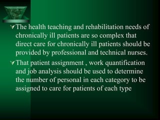 The health teaching and rehabilitation needs of
chronically ill patients are so complex that
direct care for chronically ill patients should be
provided by professional and technical nurses.
That patient assignment , work quantification
and job analysis should be used to determine
the number of personal in each category to be
assigned to care for patients of each type
 