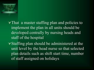 That a master staffing plan and policies to
implement the plan in all units should be
developed centrally by nursing heads and
staff of the hospital
Staffing plan should be administered at the
unit level by the head nurse so that selected
plan details such as shift start time, number
of staff assigned on holidays
 