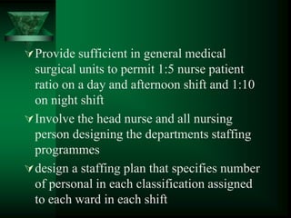 Provide sufficient in general medical
surgical units to permit 1:5 nurse patient
ratio on a day and afternoon shift and 1:10
on night shift
Involve the head nurse and all nursing
person designing the departments staffing
programmes
design a staffing plan that specifies number
of personal in each classification assigned
to each ward in each shift
 