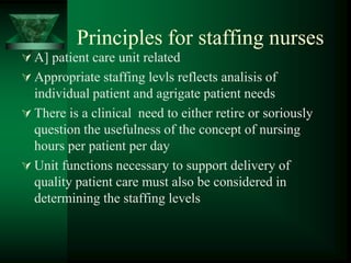 Principles for staffing nurses
 A] patient care unit related
 Appropriate staffing levls reflects analisis of
individual patient and agrigate patient needs
 There is a clinical need to either retire or soriously
question the usefulness of the concept of nursing
hours per patient per day
 Unit functions necessary to support delivery of
quality patient care must also be considered in
determining the staffing levels
 